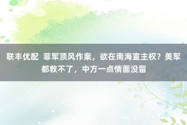 联丰优配  菲军顶风作案，欲在南海宣主权？美军都救不了，中方一点情面没留