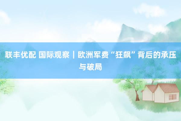 联丰优配 国际观察｜欧洲军费“狂飙”背后的承压与破局