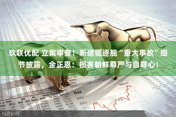 玖联优配 立案审查！新建驱逐舰“重大事故”细节披露，金正恩：损害朝鲜尊严与自尊心！