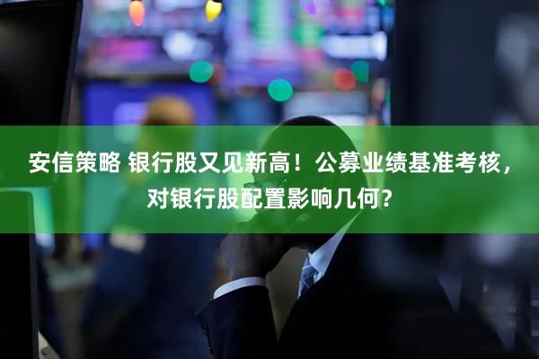 安信策略 银行股又见新高！公募业绩基准考核，对银行股配置影响几何？