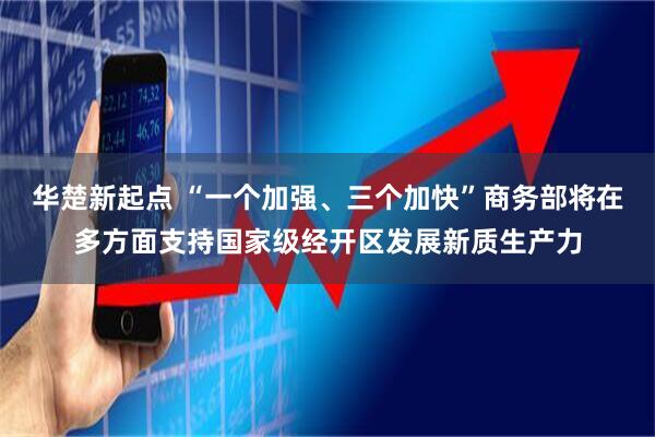华楚新起点 “一个加强、三个加快”商务部将在多方面支持国家级经开区发展新质生产力