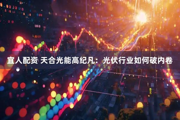宜人配资 天合光能高纪凡：光伏行业如何破内卷
