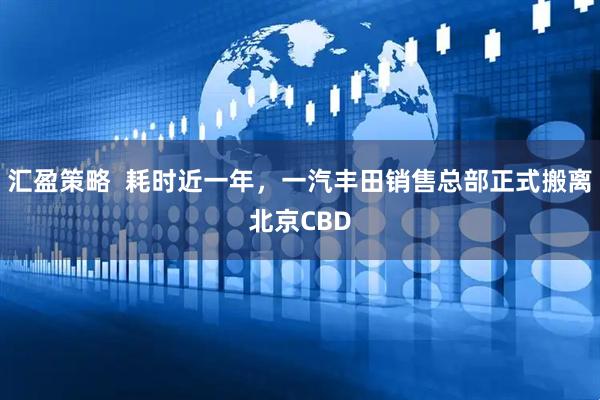 汇盈策略  耗时近一年，一汽丰田销售总部正式搬离北京CBD