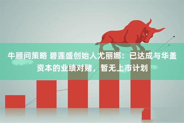 牛顾问策略 碧莲盛创始人尤丽娜：已达成与华盖资本的业绩对赌，暂无上市计划