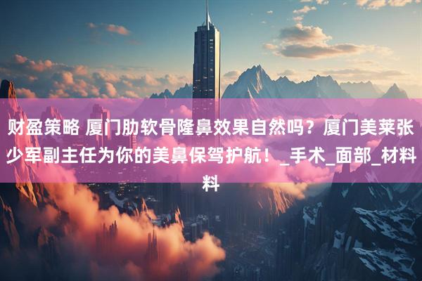 财盈策略 厦门肋软骨隆鼻效果自然吗？厦门美莱张少军副主任为你的美鼻保驾护航！_手术_面部_材料