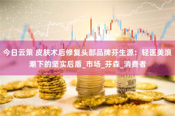 今日云策 皮肤术后修复头部品牌芬生源：轻医美浪潮下的坚实后盾_市场_芬森_消费者