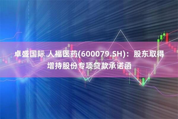 卓盛国际 人福医药(600079.SH)：股东取得增持股份专项贷款承诺函