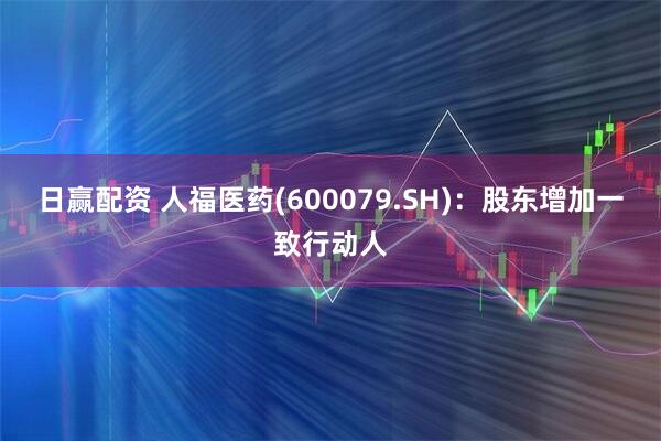 日赢配资 人福医药(600079.SH)：股东增加一致行动人