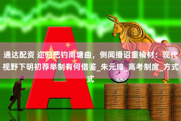 通达配资 迩归把钓南塘曲，侧闻播诏重棆材：现代视野下明初荐举制有何借鉴_朱元璋_高考制度_方式