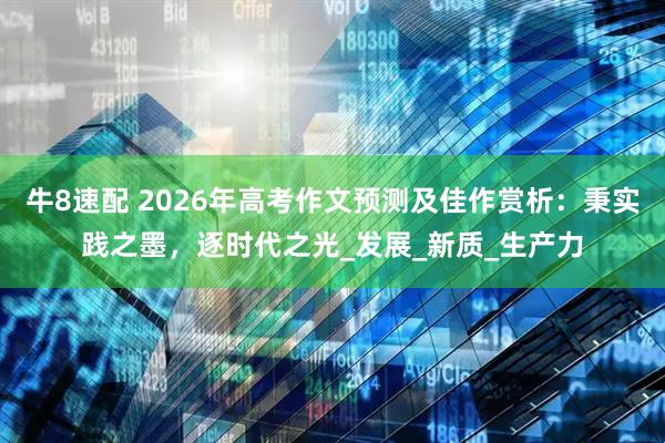 牛8速配 2026年高考作文预测及佳作赏析：秉实践之墨，逐时代之光_发展_新质_生产力