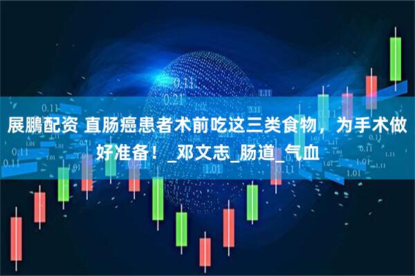 展鵬配资 直肠癌患者术前吃这三类食物，为手术做好准备！_邓文志_肠道_气血
