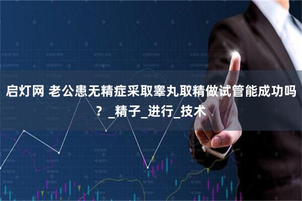 启灯网 老公患无精症采取睾丸取精做试管能成功吗？_精子_进行_技术