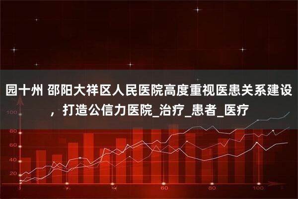 园十州 邵阳大祥区人民医院高度重视医患关系建设，打造公信力医院_治疗_患者_医疗