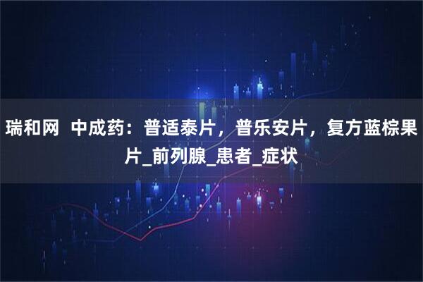 瑞和网  中成药：普适泰片，普乐安片，复方蓝棕果片_前列腺_患者_症状