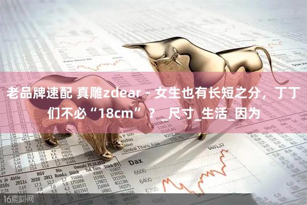 老品牌速配 真雕zdear - 女生也有长短之分，丁丁们不必“18cm” ？_尺寸_生活_因为