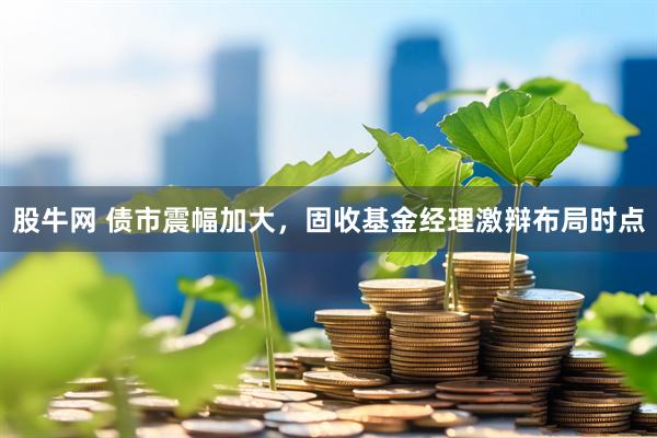 股牛网 债市震幅加大，固收基金经理激辩布局时点