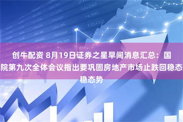 创牛配资 8月19日证券之星早间消息汇总：国务院第九次全体会议指出要巩固房地产市场止跌回稳态势