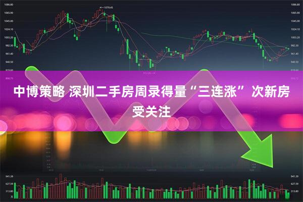 中博策略 深圳二手房周录得量“三连涨” 次新房受关注