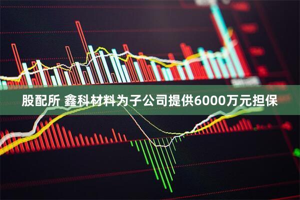 股配所 鑫科材料为子公司提供6000万元担保