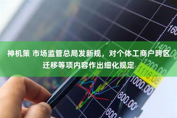 神机策 市场监管总局发新规，对个体工商户跨区迁移等项内容作出细化规定