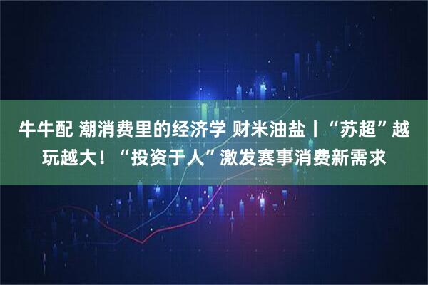 牛牛配 潮消费里的经济学 财米油盐丨“苏超”越玩越大！“投资于人”激发赛事消费新需求