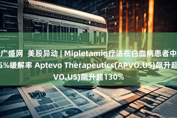 广盛网 美股异动 | Mipletamig疗法在白血病患者中达到85%缓解率 Aptevo Therapeutics(APVO.US)飙升超130%