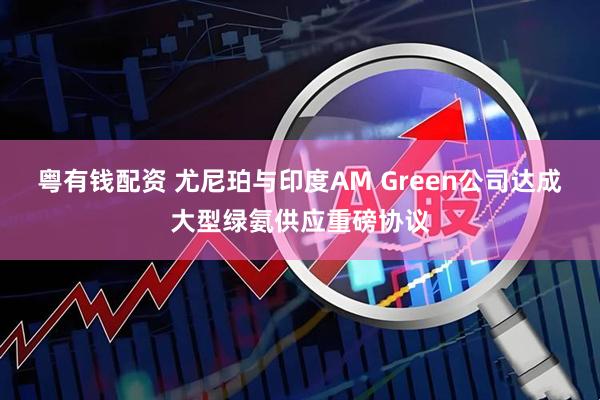 粤有钱配资 尤尼珀与印度AM Green公司达成大型绿氨供应重磅协议