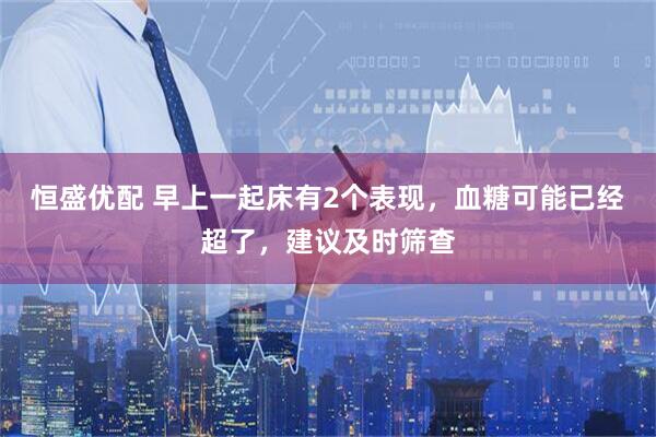 恒盛优配 早上一起床有2个表现，血糖可能已经超了，建议及时筛查