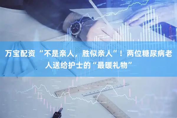 万宝配资 “不是亲人，胜似亲人”！两位糖尿病老人送给护士的“最暖礼物”